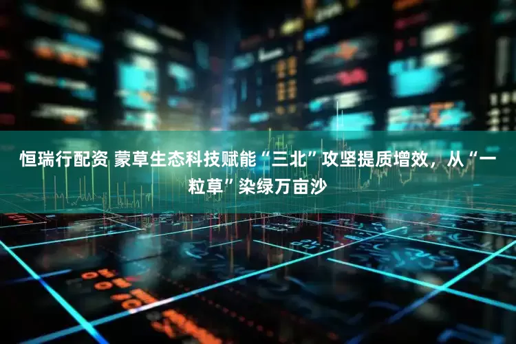 恒瑞行配资 蒙草生态科技赋能“三北”攻坚提质增效，从“一粒草”染绿万亩沙