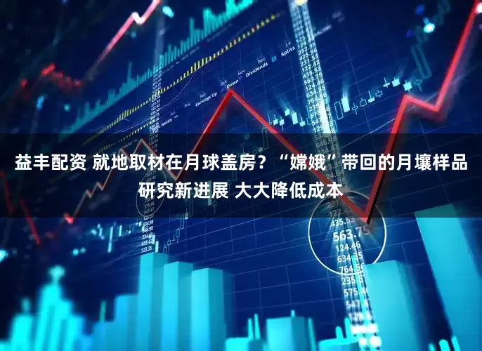 益丰配资 就地取材在月球盖房？“嫦娥”带回的月壤样品研究新进展 大大降低成本