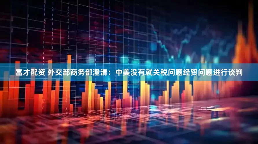 富才配资 外交部商务部澄清：中美没有就关税问题经贸问题进行谈判