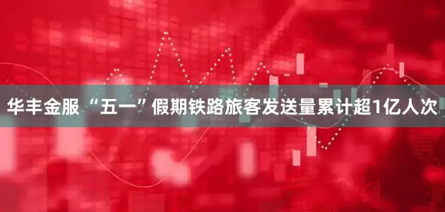 华丰金服 “五一”假期铁路旅客发送量累计超1亿人次