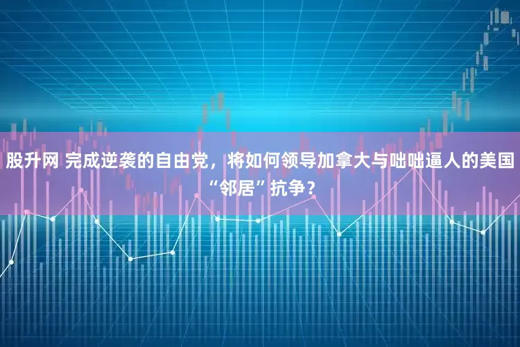 股升网 完成逆袭的自由党，将如何领导加拿大与咄咄逼人的美国“邻居”抗争？