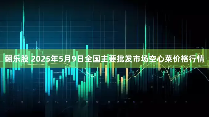 翻乐股 2025年5月9日全国主要批发市场空心菜价格行情