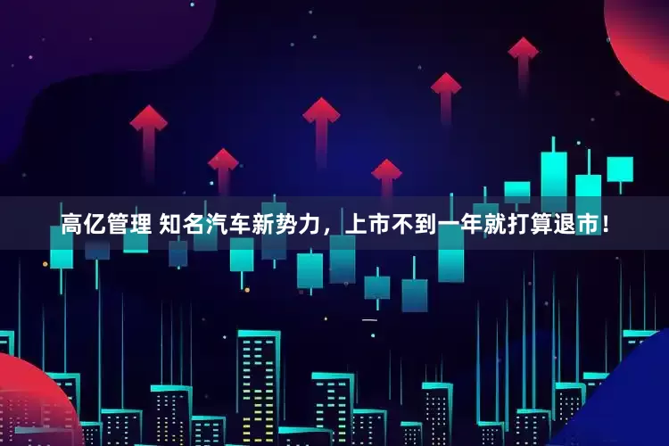 高亿管理 知名汽车新势力，上市不到一年就打算退市！