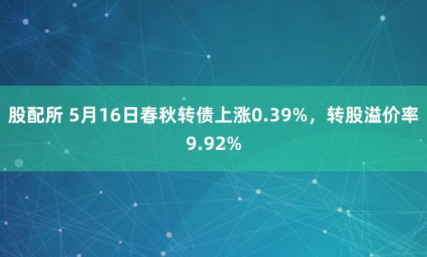 股配所 5月16日春秋转债上涨0.39%，转股溢价率9.92%
