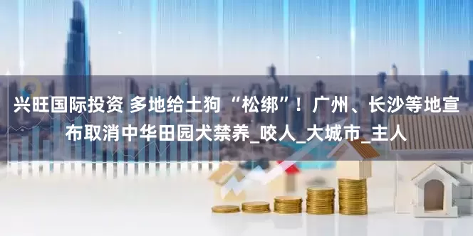 兴旺国际投资 多地给土狗 “松绑”！广州、长沙等地宣布取消中华田园犬禁养_咬人_大城市_主人