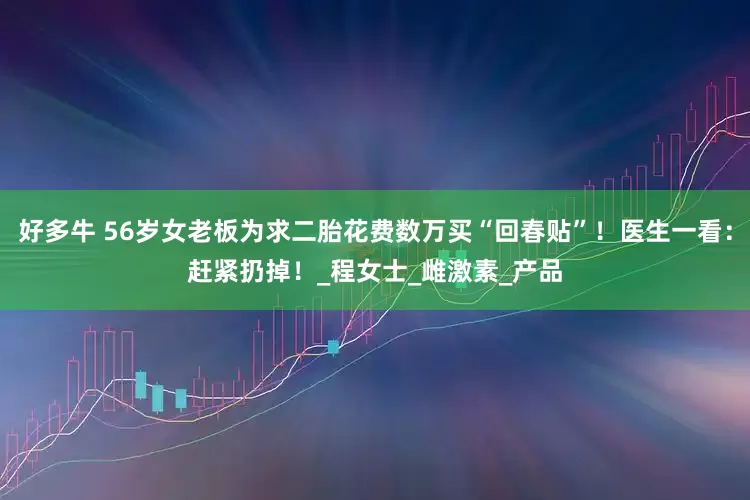 好多牛 56岁女老板为求二胎花费数万买“回春贴”！医生一看：赶紧扔掉！_程女士_雌激素_产品