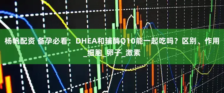 杨帆配资 备孕必看：DHEA和辅酶Q10能一起吃吗？区别、作用_细胞_卵子_激素