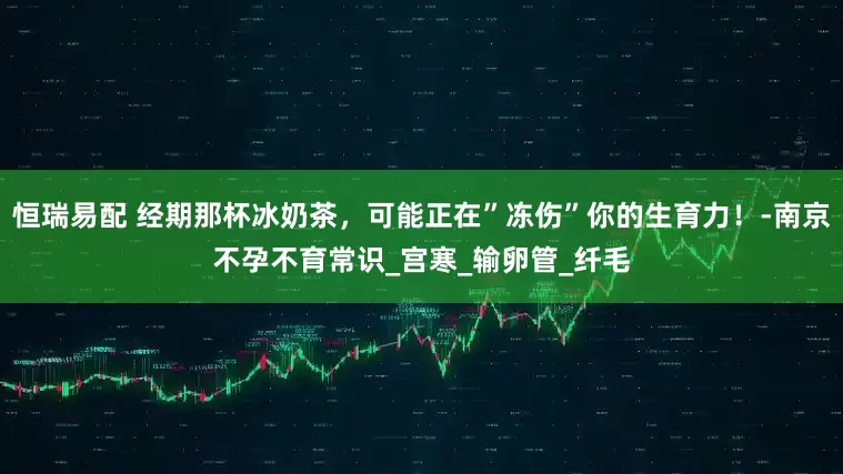 恒瑞易配 经期那杯冰奶茶，可能正在”冻伤”你的生育力！-南京不孕不育常识_宫寒_输卵管_纤毛