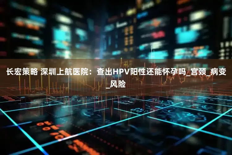 长宏策略 深圳上航医院：查出HPV阳性还能怀孕吗_宫颈_病变_风险