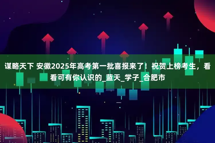 谋略天下 安徽2025年高考第一批喜报来了！祝贺上榜考生，看看可有你认识的_蓝天_学子_合肥市