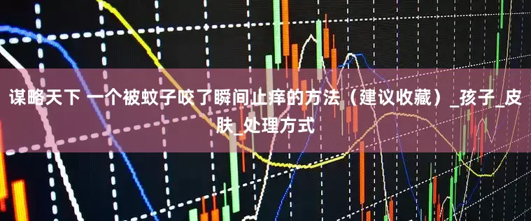 谋略天下 一个被蚊子咬了瞬间止痒的方法（建议收藏）_孩子_皮肤_处理方式