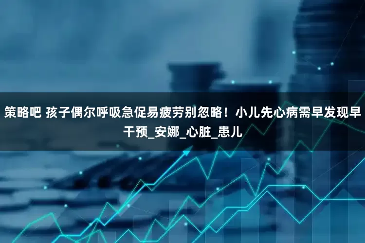 策略吧 孩子偶尔呼吸急促易疲劳别忽略！小儿先心病需早发现早干预_安娜_心脏_患儿