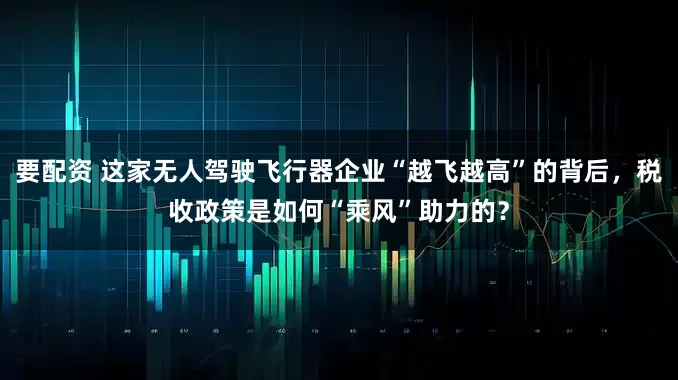 要配资 这家无人驾驶飞行器企业“越飞越高”的背后，税收政策是如何“乘风”助力的？