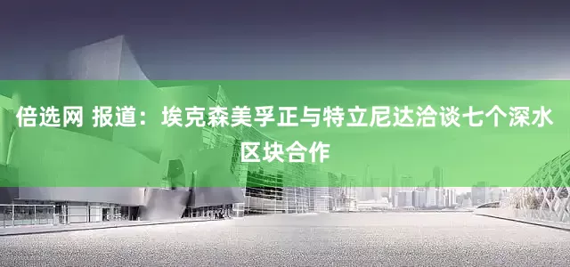 倍选网 报道：埃克森美孚正与特立尼达洽谈七个深水区块合作