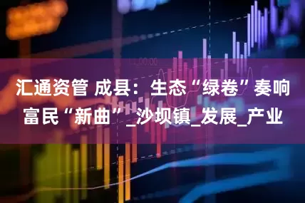 汇通资管 成县：生态“绿卷”奏响富民“新曲”_沙坝镇_发展_产业