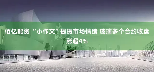 佰亿配资 “小作文”提振市场情绪 玻璃多个合约收盘涨超4%