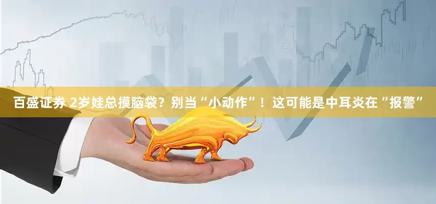 百盛证券 2岁娃总摸脑袋？别当“小动作”！这可能是中耳炎在“报警”
