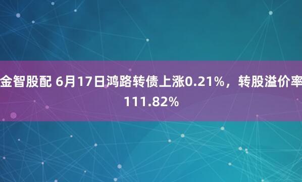 金智股配 6月17日鸿路转债上涨0.21%，转股溢价率111.82%
