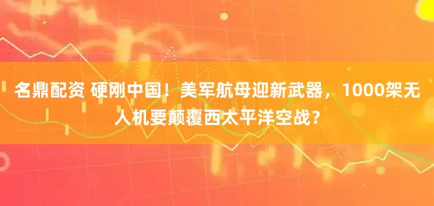 名鼎配资 硬刚中国！美军航母迎新武器，1000架无人机要颠覆西太平洋空战？