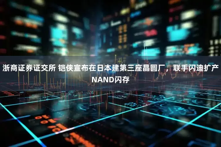 浙商证券证交所 铠侠宣布在日本建第三座晶圆厂，联手闪迪扩产NAND闪存