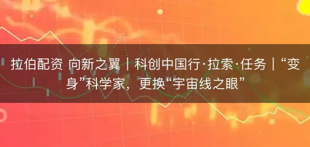 拉伯配资 向新之翼｜科创中国行·拉索·任务｜“变身”科学家，更换“宇宙线之眼”