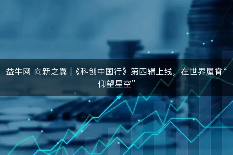 益牛网 向新之翼 |《科创中国行》第四辑上线,在世界屋脊“仰望星空”